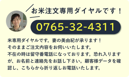 お米専用ダイヤルです! 0765-32-4311 妻の美由紀が承ります! そのままご注文内容をお伺いいたします。 不在の時は留守番電話になっております。恐れ入りますが、お名前と連絡先をお話し下さい。顧客様データを確認し、こちらから折り返しお電話いたします。